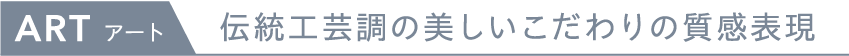 ART 伝統工芸長の美しいこだわりの質感表現